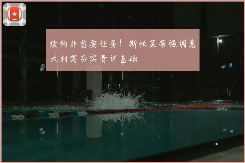 续约非首要任务！斯帕莱蒂强调意大利需夯实青训基础