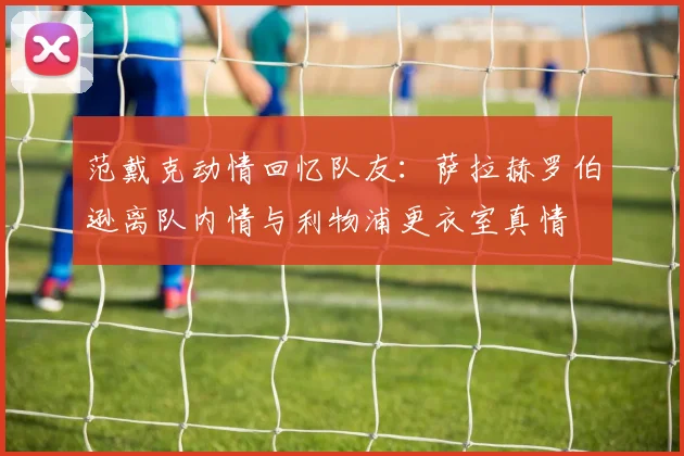 范戴克动情回忆队友:萨拉赫罗伯逊离队内情与利物浦更衣室真情