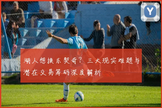 湖人想换东契奇?三大现实难题与潜在交易筹码深度解析