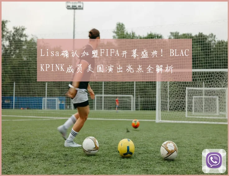 Lisa确认加盟FIFA开幕盛典！BLACKPINK成员美国演出亮点全解析