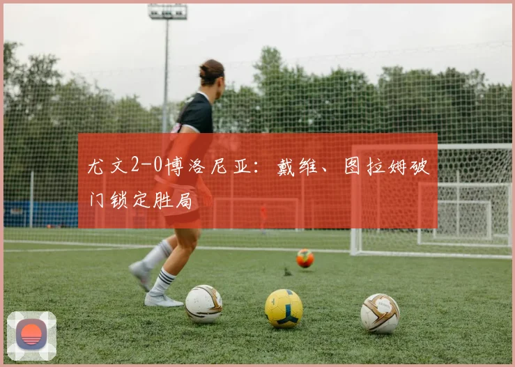 尤文2-0博洛尼亚：戴维、图拉姆破门锁定胜局