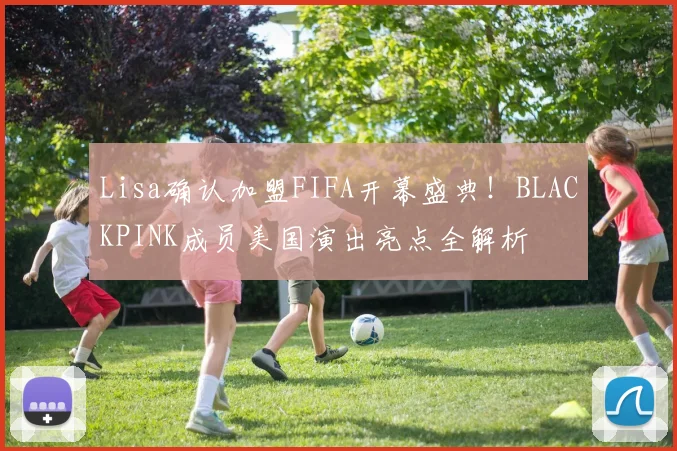 Lisa确认加盟FIFA开幕盛典!BLACKPINK成员美国演出亮点全解析
