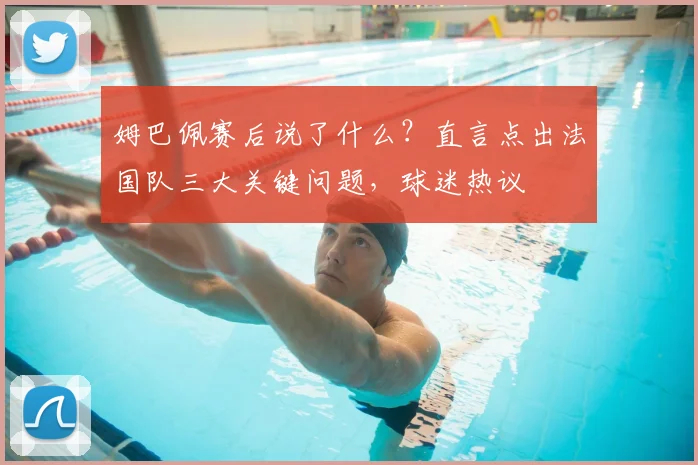 姆巴佩赛后说了什么?直言点出法国队三大关键问题,球迷热议