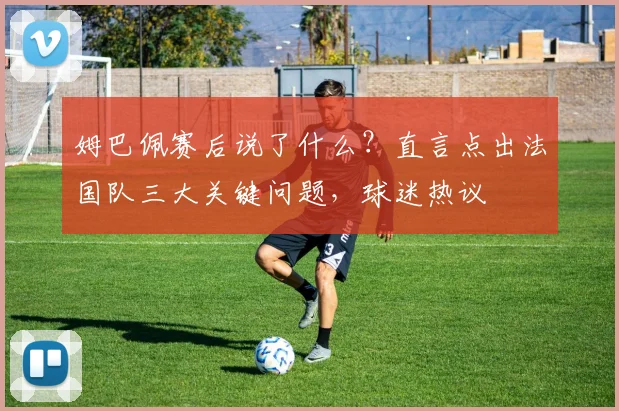 姆巴佩赛后说了什么?直言点出法国队三大关键问题,球迷热议
