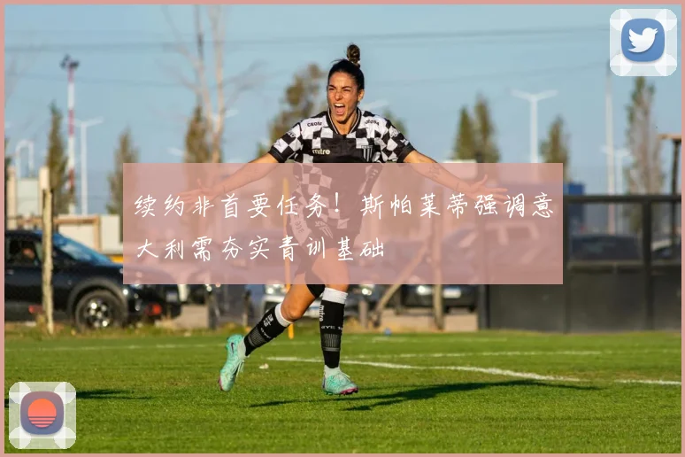 续约非首要任务!斯帕莱蒂强调意大利需夯实青训基础