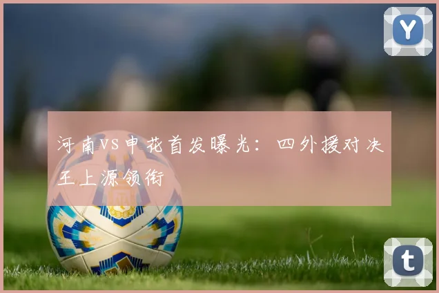 河南vs申花首发曝光:四外援对决王上源领衔